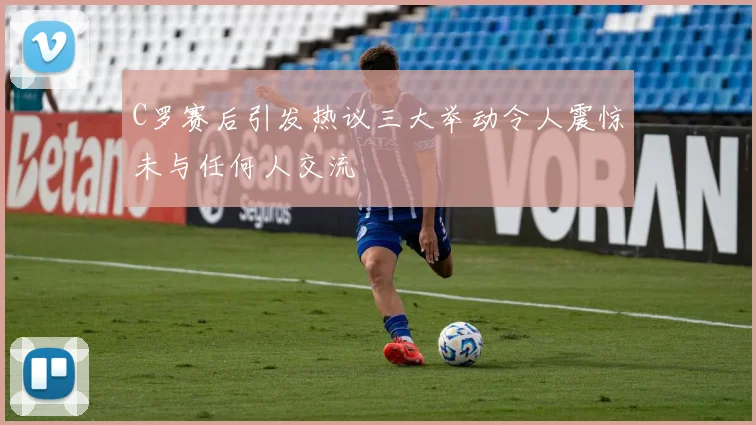 C罗赛后引发热议三大举动令人震惊未与任何人交流