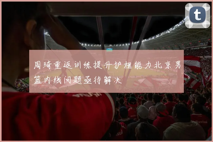 周琦重返训练提升护框能力北京男篮内线问题亟待解决