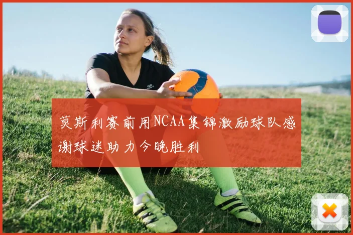 莫斯利赛前用NCAA集锦激励球队感谢球迷助力今晚胜利