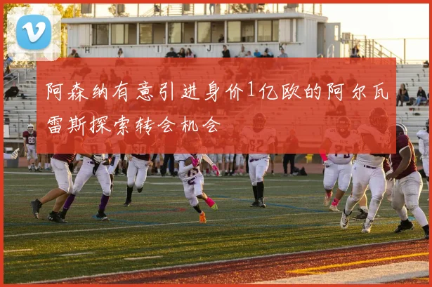 阿森纳有意引进身价1亿欧的阿尔瓦雷斯探索转会机会