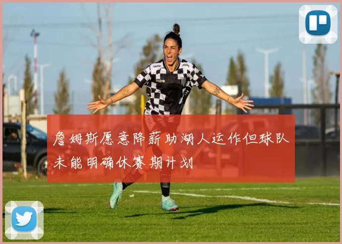 詹姆斯愿意降薪助湖人运作但球队未能明确休赛期计划