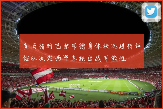 皇马将对巴尔韦德身体状况进行评估以决定西甲末轮出战可能性