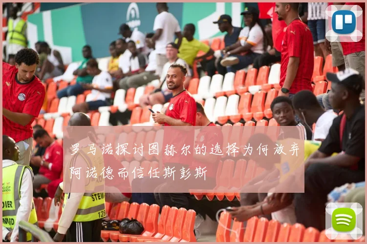 罗马诺探讨图赫尔的选择为何放弃阿诺德而信任斯彭斯