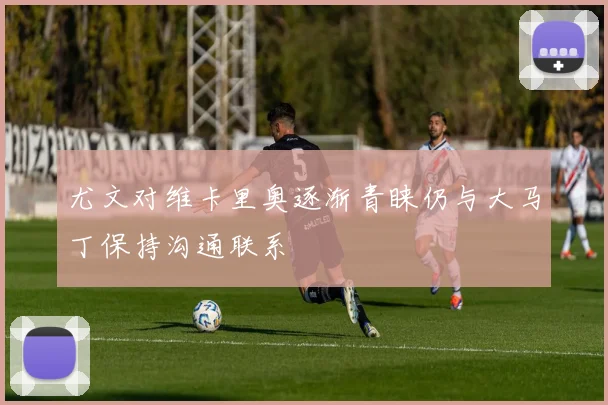 尤文对维卡里奥逐渐青睐仍与大马丁保持沟通联系