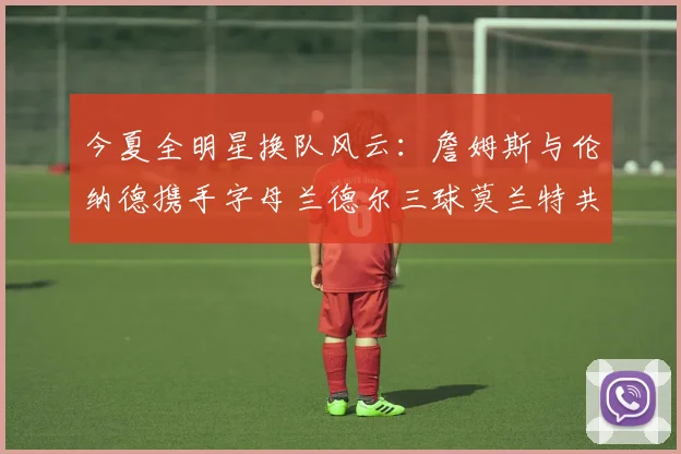 今夏全明星换队风云：詹姆斯与伦纳德携手字母兰德尔三球莫兰特共创辉煌