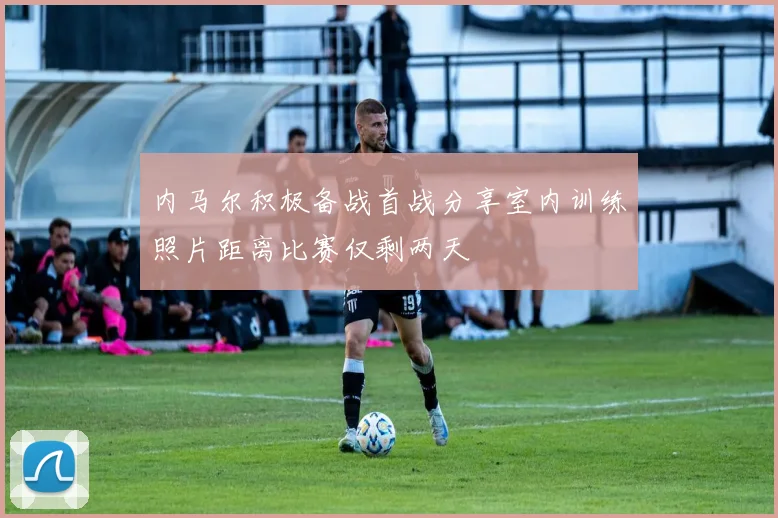 内马尔积极备战首战分享室内训练照片距离比赛仅剩两天