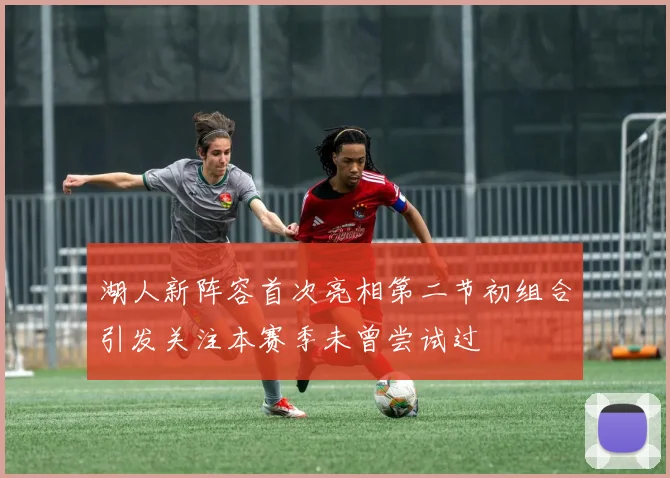 湖人新阵容首次亮相第二节初组合引发关注本赛季未曾尝试过