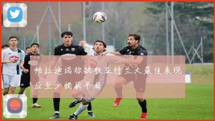 帕拉迪诺称执教亚特兰大最佳表现应至少收获平局