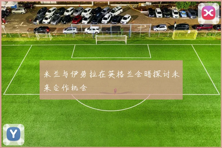 米兰与伊劳拉在英格兰会晤探讨未来合作机会