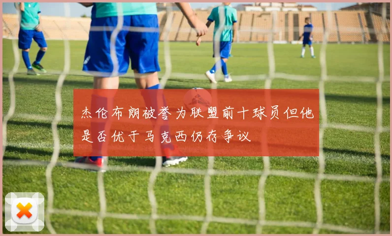 杰伦布朗被誉为联盟前十球员但他是否优于马克西仍存争议
