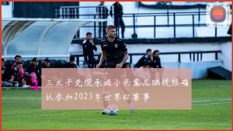 三太子兑现承诺小西蒙尼晒视频确认参加2023年世界杯赛事