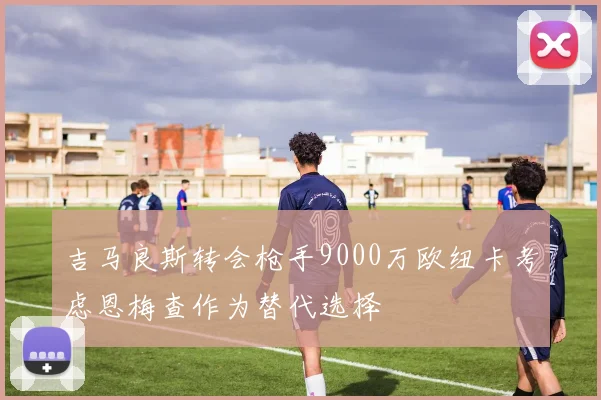 吉马良斯转会枪手9000万欧纽卡考虑恩梅查作为替代选择