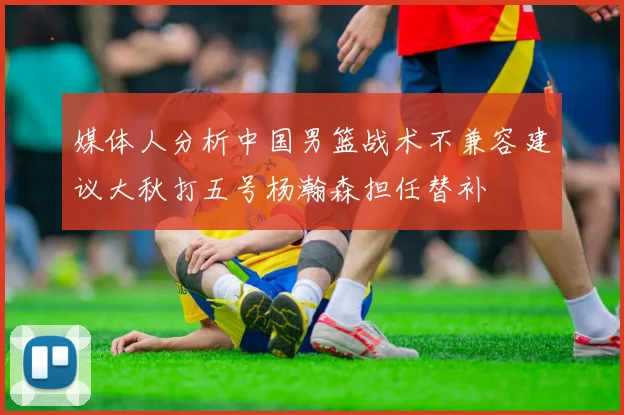 媒体人分析中国男篮战术不兼容建议大秋打五号杨瀚森担任替补