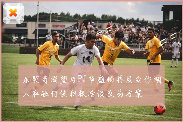 东契奇渴望与PJ华盛顿再度合作湖人和独行侠积极洽谈交易方案
