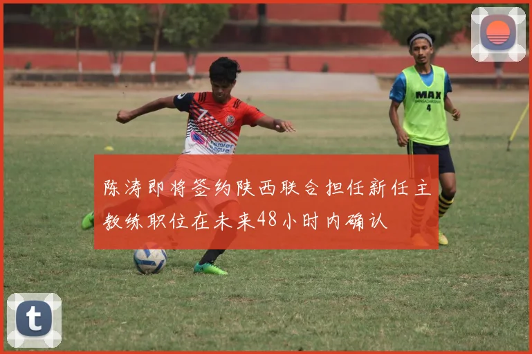 陈涛即将签约陕西联合担任新任主教练职位在未来48小时内确认