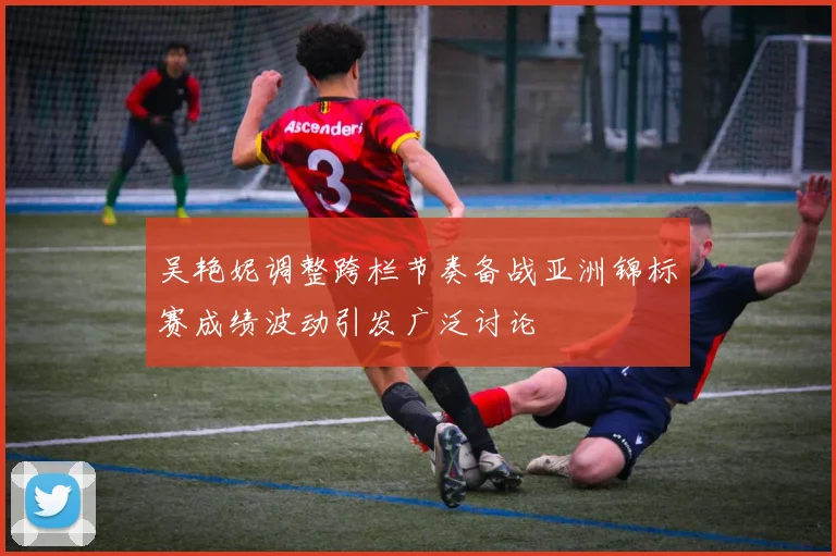 吴艳妮调整跨栏节奏备战亚洲锦标赛成绩波动引发广泛讨论