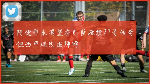 阿德耶米渴望在巴萨延续27号传奇但西甲规则成障碍
