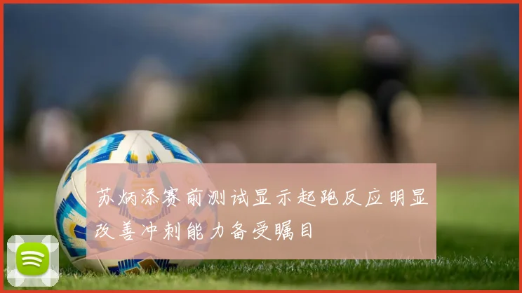 苏炳添赛前测试显示起跑反应明显改善冲刺能力备受瞩目