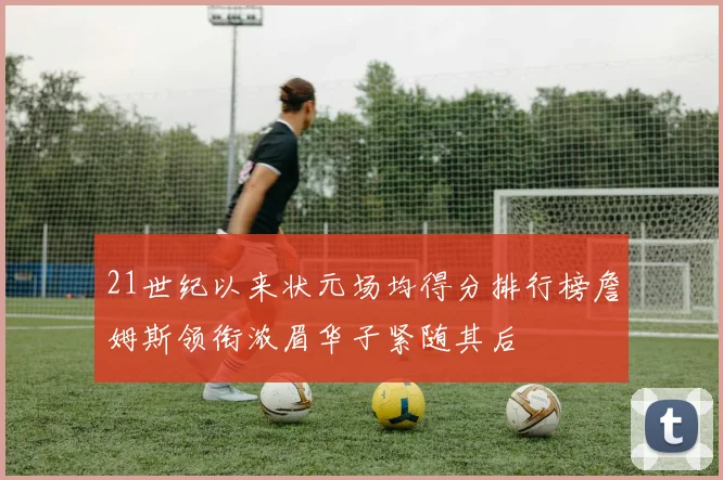 21世纪以来状元场均得分排行榜詹姆斯领衔浓眉华子紧随其后