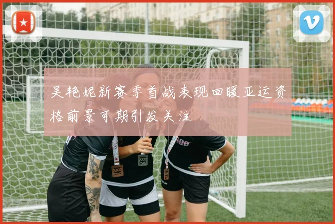 吴艳妮新赛季首战表现回暖亚运资格前景可期引发关注