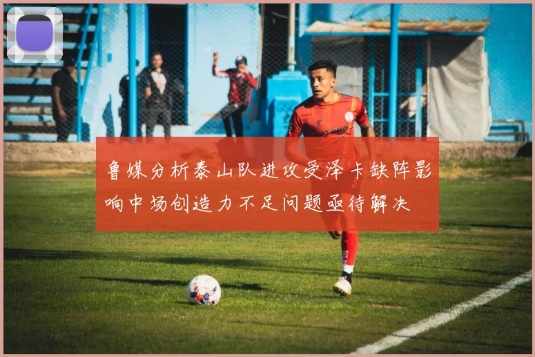 鲁媒分析泰山队进攻受泽卡缺阵影响中场创造力不足问题亟待解决