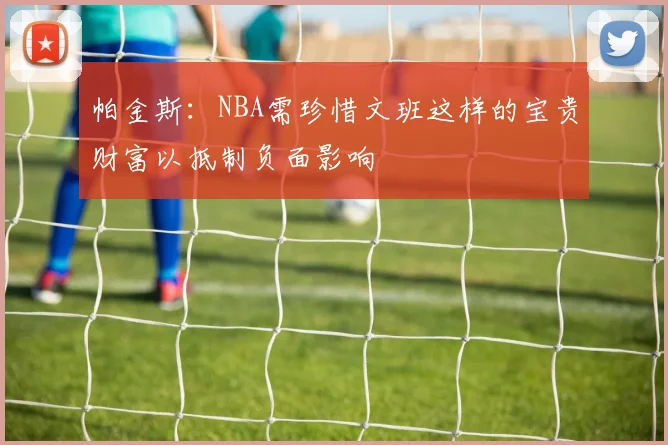 帕金斯：NBA需珍惜文班这样的宝贵财富以抵制负面影响